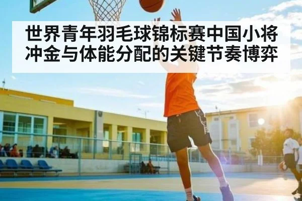 世界青年羽毛球锦标赛中国小将冲金与体能分配的关键节奏博弈