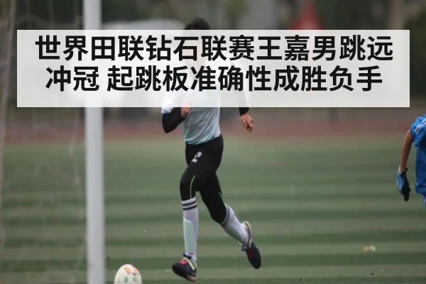 世界田联钻石联赛王嘉男跳远冲冠 起跳板准确性成胜负手