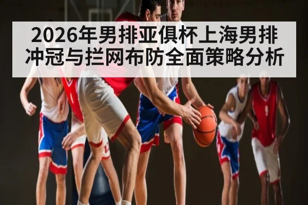 2026年男排亚俱杯上海男排冲冠与拦网布防全面策略分析